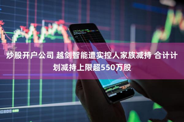 炒股开户公司 越剑智能遭实控人家族减持 合计计划减持上限超550万股