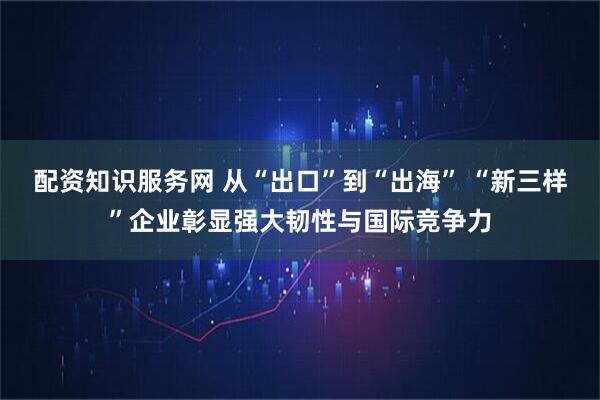 配资知识服务网 从“出口”到“出海” “新三样”企业彰显强大韧性与国际竞争力