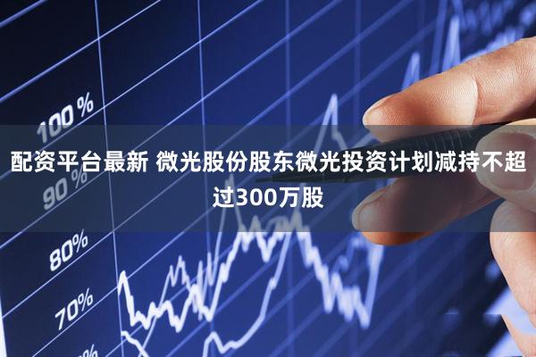 配资平台最新 微光股份股东微光投资计划减持不超过300万股