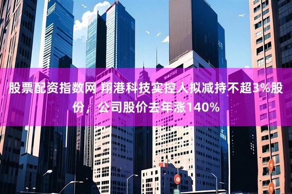 股票配资指数网 翔港科技实控人拟减持不超3%股份，公司股价去年涨140%