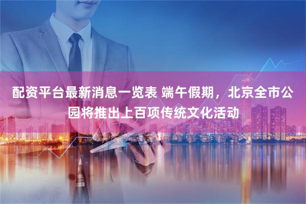 配资平台最新消息一览表 端午假期，北京全市公园将推出上百项传统文化活动
