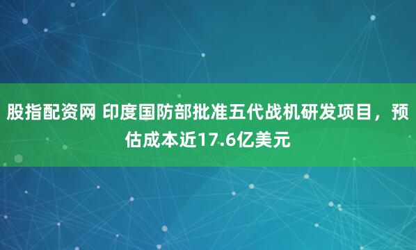 股指配资网 印度国防部批准五代战机研发项目，预估成本近17.6亿美元