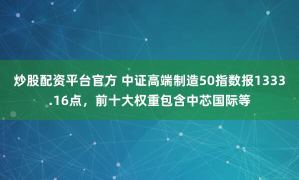 炒股配资平台官方 中证高端制造50指数报1333.16点，前十大权重包含中芯国际等