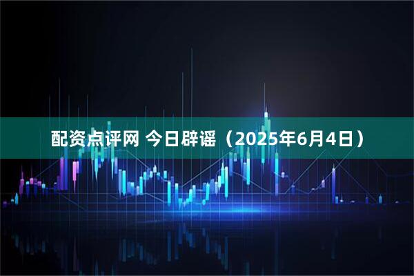 配资点评网 今日辟谣（2025年6月4日）