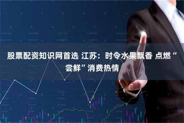 股票配资知识网首选 江苏：时令水果飘香 点燃“尝鲜”消费热情