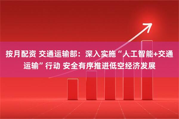 按月配资 交通运输部：深入实施“人工智能+交通运输”行动 安全有序推进低空经济发展