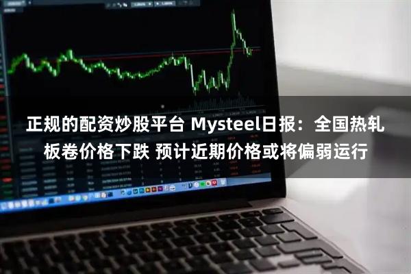 正规的配资炒股平台 Mysteel日报：全国热轧板卷价格下跌 预计近期价格或将偏弱运行