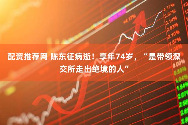 配资推荐网 陈东征病逝！享年74岁，“是带领深交所走出绝境的人”