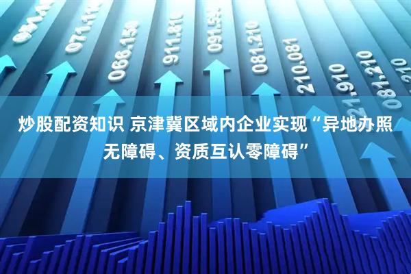 炒股配资知识 京津冀区域内企业实现“异地办照无障碍、资质互认零障碍”
