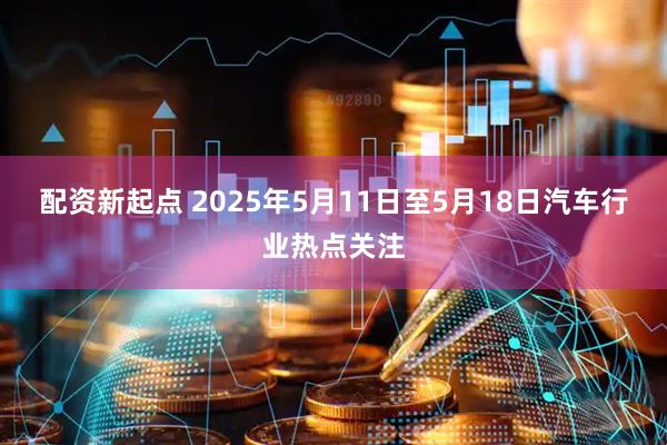 配资新起点 2025年5月11日至5月18日汽车行业热点关注
