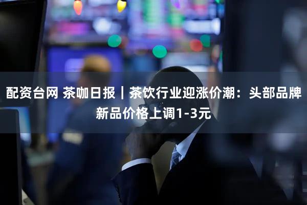 配资台网 茶咖日报｜茶饮行业迎涨价潮：头部品牌新品价格上调1-3元
