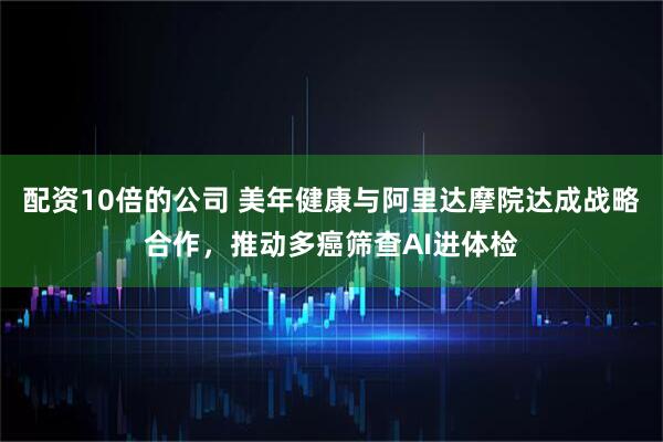 配资10倍的公司 美年健康与阿里达摩院达成战略合作，推动多癌筛查AI进体检