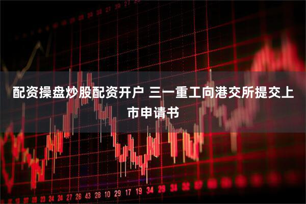配资操盘炒股配资开户 三一重工向港交所提交上市申请书