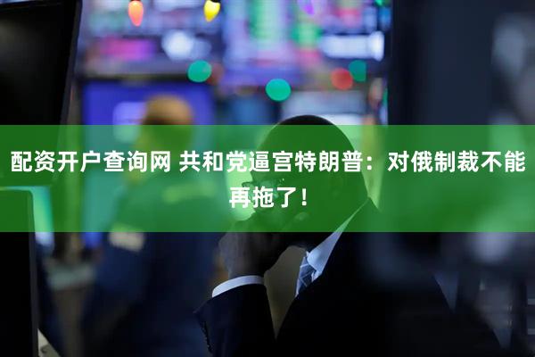 配资开户查询网 共和党逼宫特朗普：对俄制裁不能再拖了！