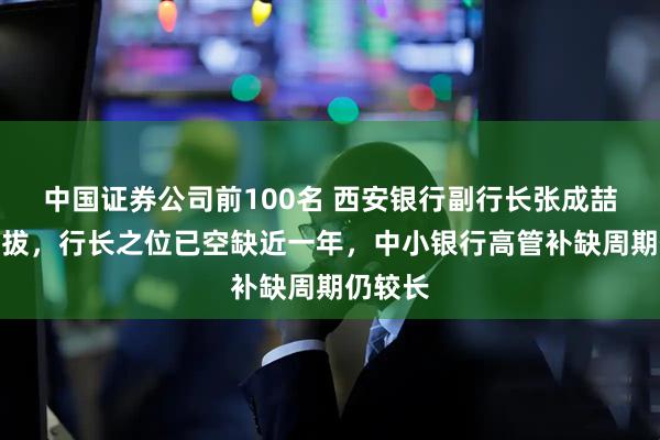中国证券公司前100名 西安银行副行长张成喆拟获提拔，行长之位已空缺近一年，中小银行高管补缺周期仍较长