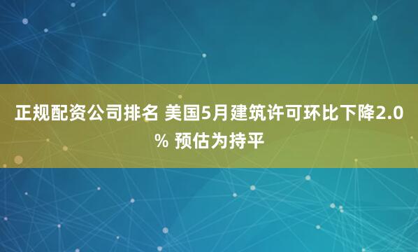 正规配资公司排名 美国5月建筑许可环比下降2.0% 预估为持平