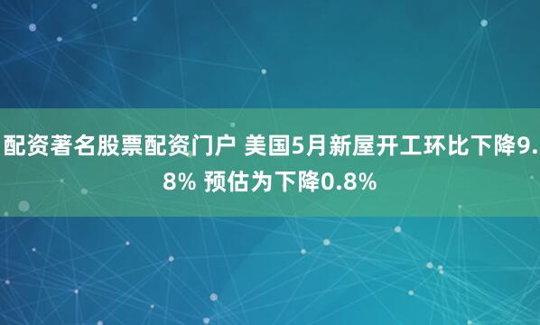 配资著名股票配资门户 美国5月新屋开工环比下降9.8% 预估为下降0.8%
