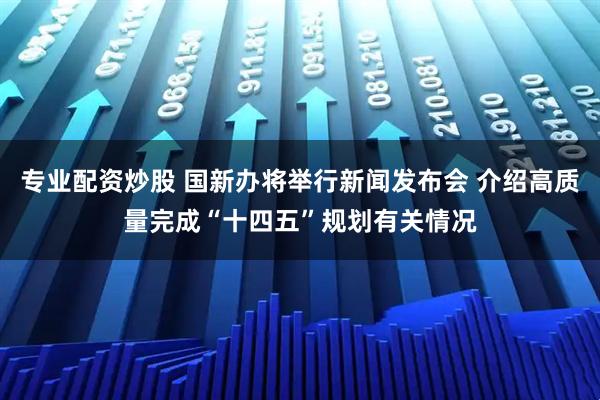 专业配资炒股 国新办将举行新闻发布会 介绍高质量完成“十四五”规划有关情况