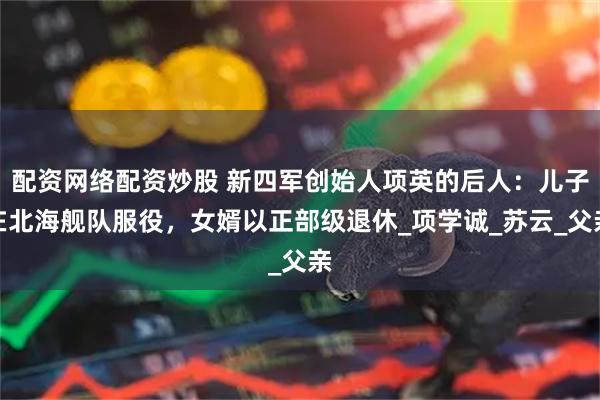配资网络配资炒股 新四军创始人项英的后人：儿子在北海舰队服役，女婿以正部级退休_项学诚_苏云_父亲