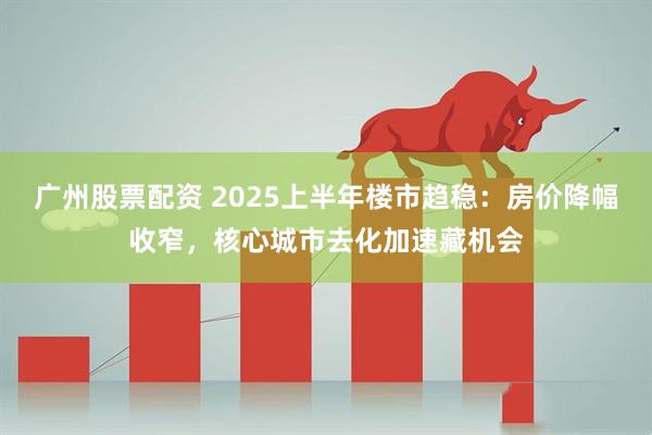 广州股票配资 2025上半年楼市趋稳：房价降幅收窄，核心城市去化加速藏机会
