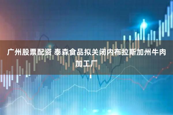 广州股票配资 泰森食品拟关闭内布拉斯加州牛肉加工厂