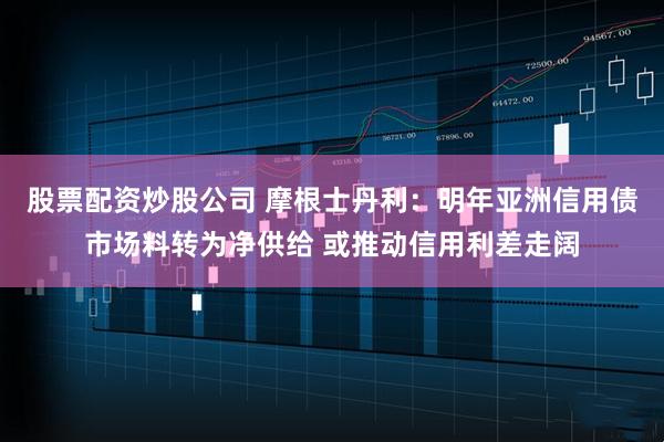股票配资炒股公司 摩根士丹利：明年亚洲信用债市场料转为净供给 或推动信用利差走阔