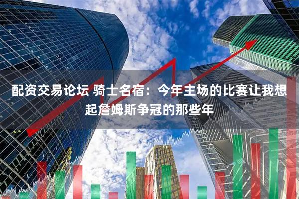 配资交易论坛 骑士名宿：今年主场的比赛让我想起詹姆斯争冠的那些年