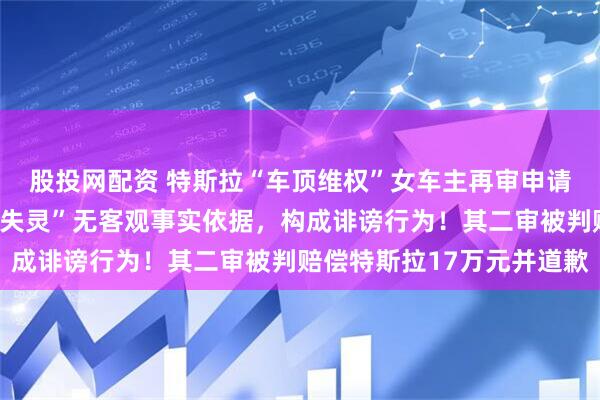 股投网配资 特斯拉“车顶维权”女车主再审申请被驳回，法院：“刹车失灵”无客观事实依据，构成诽谤行为！其二审被判赔偿特斯拉17万元并道歉