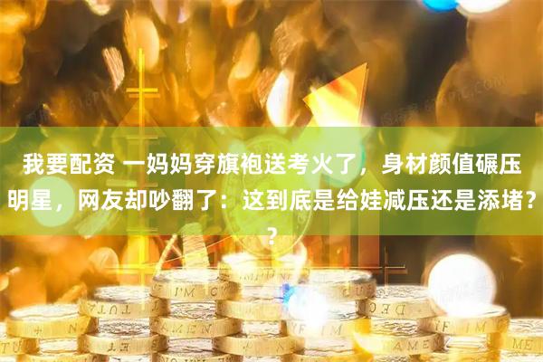 我要配资 一妈妈穿旗袍送考火了，身材颜值碾压明星，网友却吵翻了：这到底是给娃减压还是添堵？